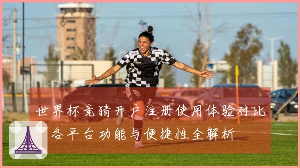 世界杯竞猜开户注册使用体验对比：各平台功能与便捷性全解析